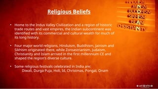• Home to the Indus Valley Civilization and a region of historic
trade routes and vast empires, the Indian subcontinent was
identified with its commercial and cultural wealth for much of
its long history.
• Four major world religions, Hinduism, Buddhism, Jainism and
Sikhism originated there, while Zoroastrianism, Judaism,
Christianity and Islam arrived in the first millennium CE and
shaped the region's diverse culture.
• Some religious festivals celebrated in India are:
Diwali, Durga Puja, Holi, Id, Christmas, Pongal, Onam
Religious Beliefs
 