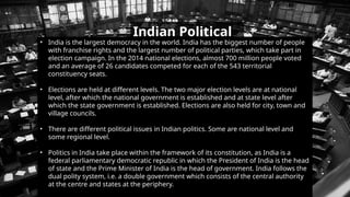 Indian Political
System
• India is the largest democracy in the world. India has the biggest number of people
with franchise rights and the largest number of political parties, which take part in
election campaign. In the 2014 national elections, almost 700 million people voted
and an average of 26 candidates competed for each of the 543 territorial
constituency seats.
• Elections are held at different levels. The two major election levels are at national
level, after which the national government is established and at state level after
which the state government is established. Elections are also held for city, town and
village councils.
• There are different political issues in Indian politics. Some are national level and
some regional level.
• Politics in India take place within the framework of its constitution, as India is a
federal parliamentary democratic republic in which the President of India is the head
of state and the Prime Minister of India is the head of government. India follows the
dual polity system, i.e. a double government which consists of the central authority
at the centre and states at the periphery.
 