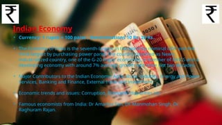 Indian Economy
• Currency: 1 rupee = 100 paise ; Denominations 10 Rs, 20 Rs..
• The Economy of India is the seventh-largest in the world by nominal GDP and the
third-largest by purchasing power parity The country classified as Newly
industrialized country, one of the G-20 major economies, a member of BRICS and a
developing economy with around 7% average growth rate since last two decades.
• Major Contributors to the Indian Economy: Agriculture, Industry, Energy and Power
Services, Banking and Finance, External trade and investment.
• Economic trends and issues: Corruption, Economic disparities etc
• Famous economists from India: Dr Amartya Sen, Dr. Manmohan Singh, Dr.
Raghuram Rajan.
 