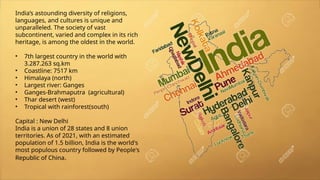 India’s astounding diversity of religions,
languages, and cultures is unique and
unparalleled. The society of vast
subcontinent, varied and complex in its rich
heritage, is among the oldest in the world.
• 7th largest country in the world with
3.287.263 sq.km
• Coastline: 7517 km
• Himalaya (north)
• Largest river: Ganges
• Ganges-Brahmaputra (agricultural)
• Thar desert (west)
• Tropical with rainforest(south)
Capital : New Delhi
India is a union of 28 states and 8 union
territories. As of 2021, with an estimated
population of 1.5 billion, India is the world's
most populous country followed by People's
Republic of China.
 