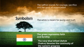 Symbolism
The saffron stands for courage, sacrifice
and the spirit of renunciation
The white is meant for purity and truth
The green represents faith
and fertility
The navy blue wheel (Ashok
Chakra) denotes the continuity of
the nation’s progress
 