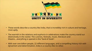 • These words describe a country like India, that is incredibly rich in culture and heritage,
most aptly.
• The warmth in the relations and euphoria in celebrations make the country stand out
distinctively in the clutter. The cuisines, festivals, music, literature and
theatre….everything is special in this “land of Gods”.
• With over one billion people, 22 different languages, and a compelling history rich with
dynamism and determination, India is a country like no other.
 
