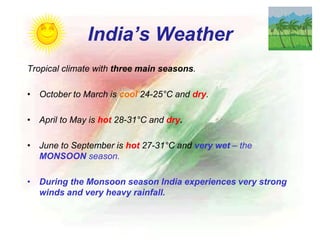 India’s Weather
Tropical climate with three main seasons.
• October to March is cool 24-25°C and dry.
• April to May is hot 28-31°C and dry.
• June to September is hot 27-31°C and very wet – the
MONSOON season.
• During the Monsoon season India experiences very strong
winds and very heavy rainfall.
 