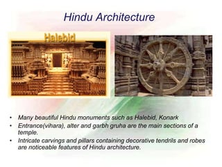 Hindu Architecture
• Many beautiful Hindu monuments such as Halebid, Konark
• Entrance(vihara), alter and garbh gruha are the main sections of a
temple.
• Intricate carvings and pillars containing decorative tendrils and robes
are noticeable features of Hindu architecture.
 