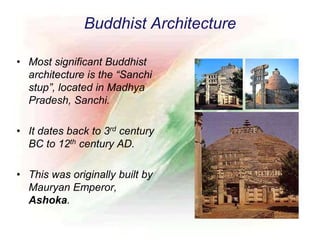 Buddhist Architecture
• Most significant Buddhist
architecture is the “Sanchi
stup”, located in Madhya
Pradesh, Sanchi.
• It dates back to 3rd century
BC to 12th century AD.
• This was originally built by
Mauryan Emperor,
Ashoka.
 
