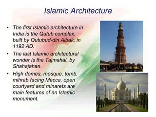 Islamic Architecture
• The first Islamic architecture in
India is the Qutub complex,
built by Qutubud-din Aibak, in
1192 AD.
• The last Islamic architectural
wonder is the Tajmahal, by
Shahajahan.
• High domes, mosque, tomb,
mihrab facing Mecca, open
courtyard and minarets are
main features of an Islamic
monument.
 