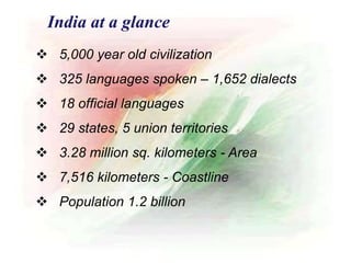  5,000 year old civilization
 325 languages spoken – 1,652 dialects
 18 official languages
 29 states, 5 union territories
 3.28 million sq. kilometers - Area
 7,516 kilometers - Coastline
 Population 1.2 billion
India at a glance
 