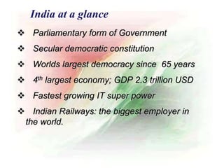  Parliamentary form of Government
 Secular democratic constitution
 Worlds largest democracy since 65 years
 4th largest economy; GDP 2.3 trillion USD
 Fastest growing IT super power
 Indian Railways: the biggest employer in
the world.
India at a glance
 