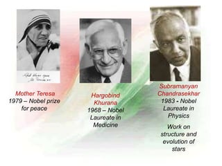 Mother Teresa
1979 – Nobel prize
for peace
Hargobind
Khurana
1968 – Nobel
Laureate in
Medicine
Subramanyan
Chandrasekhar
1983 - Nobel
Laureate in
Physics
Work on
structure and
evolution of
stars
 