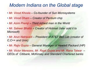 Modern Indians on the Global stage
• Mr. Vinod Khosla – Co-founder of Sun Microsystems
• Mr. Vinod Dham – Creator of Pentium chip
• Mr. Azim Premji – Third richest man in the World
• Mr. Sabeer Bhatia – Creator of Hotmail (later sold it to
Microsoft)
• Mr. Arun Netravelli – President of AT&T Bell Lab (creator of
C,C++ and Unix)
• Mr. Rajiv Gupta – General Manager of Hewlett Packard (HP)
• Mr. Victor Menezes, Mr. Rajat Gupta and Mr. Rana Talwar –
CEOs of Citibank, McKinsey and Standard Chartered banks
 