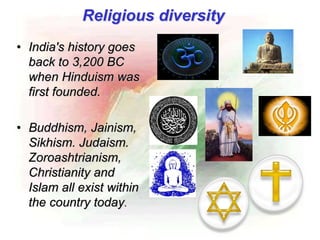 • India's history goes
back to 3,200 BC
when Hinduism was
first founded.
• Buddhism, Jainism,
Sikhism. Judaism.
Zoroashtrianism,
Christianity and
Islam all exist within
the country today.
Religious diversity
 