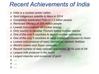 Recent Achievements of India
o India is a nuclear power nation
o Sent indigenous satellite to Mars in 2014
o Completely eradicated Polio in 1.2 billion people
o Removed illiteracy of 200 million people
o Lowest cost producer of nuclear energy
o Only country to develop Thorium based nuclear reactor
o One of the only 5 countries to launch nuclear submarine
o One of the only 5 countries to send unmanned mission to moon
o Lowest cost producer of steel, aluminium, cement, fertilizer
o World’s lowest cost Super computer
o Record number of daily cataract operations, @1% cost of UK
o Largest milk producer in the world
o Largest importer and consumer of gold!
o ….
o ….
o ….
 