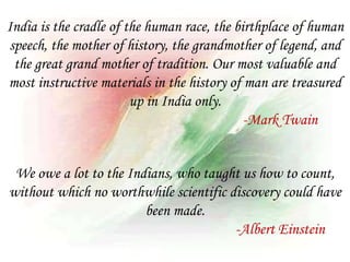 We owe a lot to the Indians, who taught us how to count,
without which no worthwhile scientific discovery could have
been made.
-Albert Einstein
India is the cradle of the human race, the birthplace of human
speech, the mother of history, the grandmother of legend, and
the great grand mother of tradition. Our most valuable and
most instructive materials in the history of man are treasured
up in India only.
-Mark Twain
 