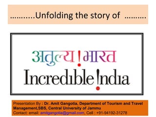 …….....Unfolding the story of ………. 
Presentation By : Dr. Amit Gangotia, Department of Tourism and Travel 
Management,SBS, Central University of Jammu 
Contact: email: amitgangotia@gmail.com, Cell : +91-94192-31278 
 