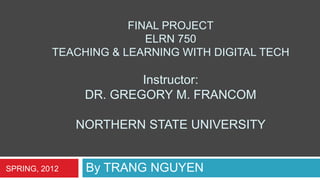 FINAL PROJECT
                         ELRN 750
          TEACHING & LEARNING WITH DIGITAL TECH

                        Instructor:
                DR. GREGORY M. FRANCOM

               NORTHERN STATE UNIVERSITY


SPRING, 2012    By TRANG NGUYEN
 