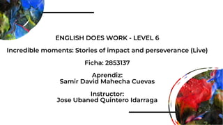 ENGLISH DOES WORK - LEVEL 6
Incredible moments: Stories of impact and perseverance (Live)
Ficha: 2853137
Aprendiz:
Samir David Mahecha Cuevas
Instructor:
Jose Ubaned Quintero Idarraga
 