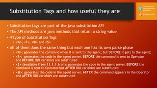 DevEpm.com
@RZGiampaoli
@RodrigoRadtke
@DEVEPM
Substitution Tags and how useful they are
• Substitution tags are part of the java substitution API
• The API methods are java methods that return a string value
• 4 type of Substitution Tags
• <%>, <?>, <@> and <$>
• All of them does the same thing but each one has its own parse phase
• <%>: generates the command when it is sent to the agent, but BEFORE it gets to the agent;
• <?>: generates the code in the agent server, BEFORE the command is sent to Operator
and BEFORE ODI variables are substituted
• <$> (available from 11.1.1.6 on): generates the code in the agent server, BEFORE the
command is sent to Operator but AFTER ODI variables are substituted
• <@>: generates the code in the agent server, AFTER the command appears in the Operator
and AFTER ODI variables are substituted
 