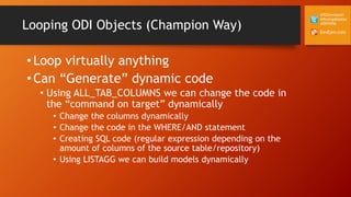 DevEpm.com
@RZGiampaoli
@RodrigoRadtke
@DEVEPM
Looping ODI Objects (Champion Way)
• Loop virtually anything
• Can “Generate” dynamic code
• Using ALL_TAB_COLUMNS we can change the code in
the “command on target” dynamically
• Change the columns dynamically
• Change the code in the WHERE/AND statement
• Creating SQL code (regular expression depending on the
amount of columns of the source table/repository)
• Using LISTAGG we can build models dynamically
 