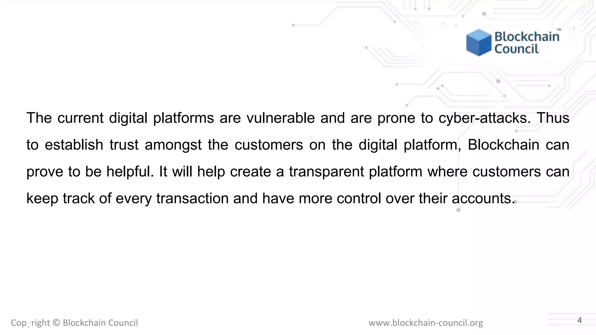Copyright © Blockchain Council www.blockchain-council.org
The current digital platforms are vulnerable and are prone to cyber-attacks. Thus
to establish trust amongst the customers on the digital platform, Blockchain can
prove to be helpful. It will help create a transparent platform where customers can
keep track of every transaction and have more control over their accounts.
4
 