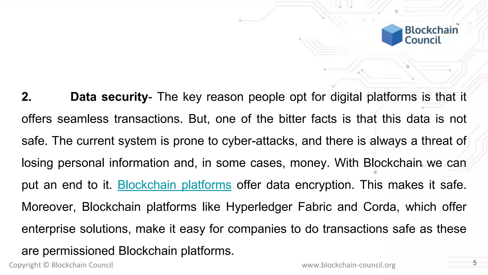Copyright © Blockchain Council www.blockchain-council.org
2. Data security- The key reason people opt for digital platforms is that it
offers seamless transactions. But, one of the bitter facts is that this data is not
safe. The current system is prone to cyber-attacks, and there is always a threat of
losing personal information and, in some cases, money. With Blockchain we can
put an end to it. Blockchain platforms offer data encryption. This makes it safe.
Moreover, Blockchain platforms like Hyperledger Fabric and Corda, which offer
enterprise solutions, make it easy for companies to do transactions safe as these
are permissioned Blockchain platforms.
5
 
