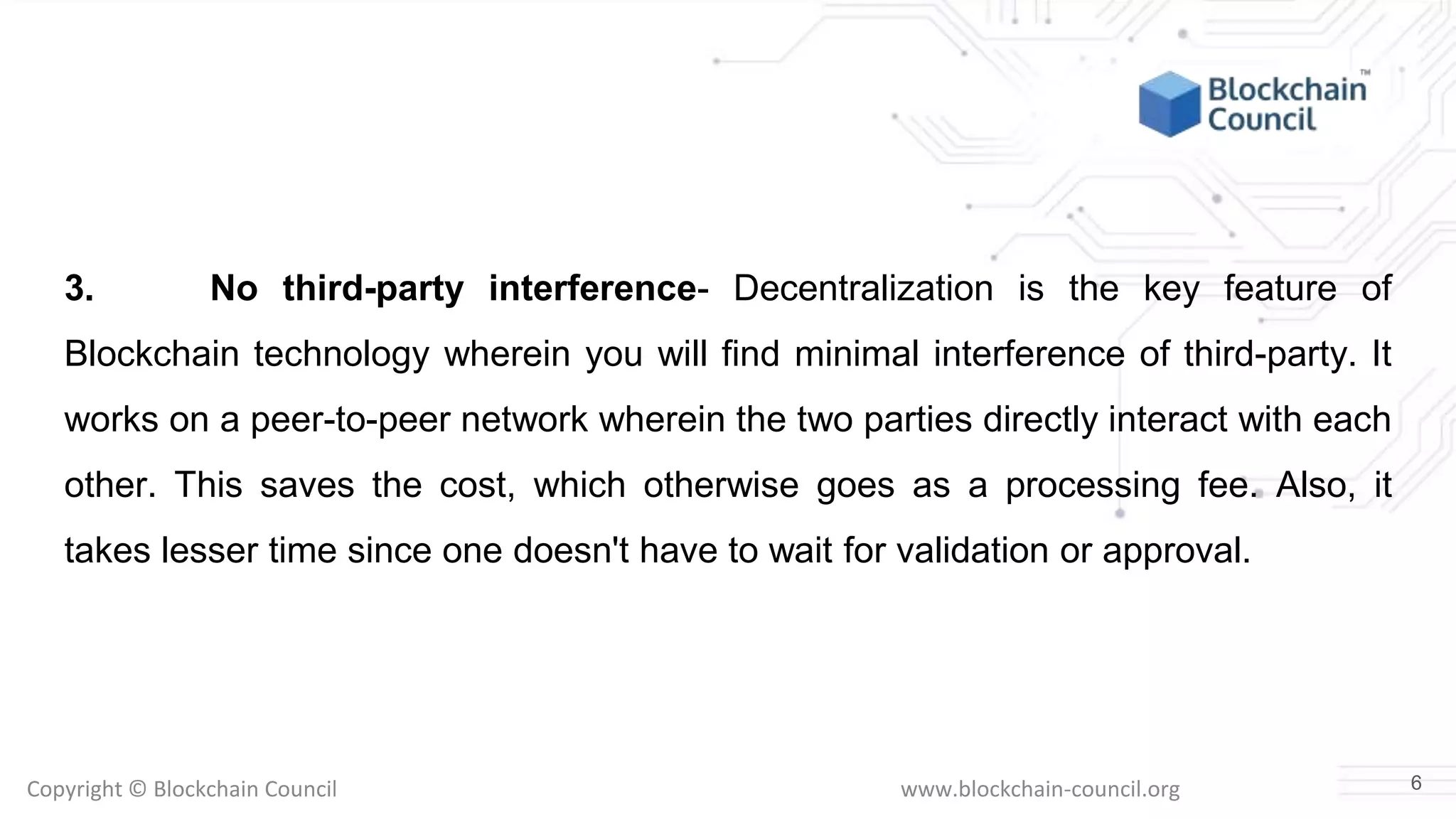 Copyright © Blockchain Council www.blockchain-council.org
3. No third-party interference- Decentralization is the key feature of
Blockchain technology wherein you will find minimal interference of third-party. It
works on a peer-to-peer network wherein the two parties directly interact with each
other. This saves the cost, which otherwise goes as a processing fee. Also, it
takes lesser time since one doesn't have to wait for validation or approval.
6
 