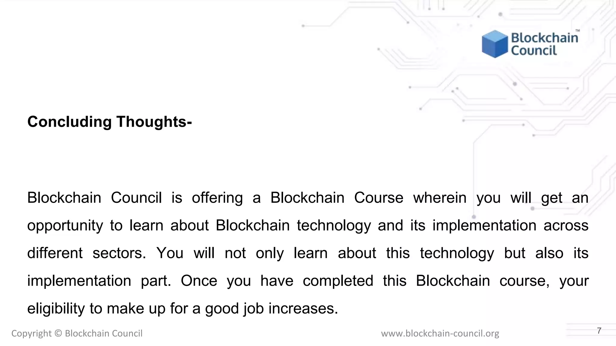 Copyright © Blockchain Council www.blockchain-council.org
Concluding Thoughts-
Blockchain Council is offering a Blockchain Course wherein you will get an
opportunity to learn about Blockchain technology and its implementation across
different sectors. You will not only learn about this technology but also its
implementation part. Once you have completed this Blockchain course, your
eligibility to make up for a good job increases.
7
 