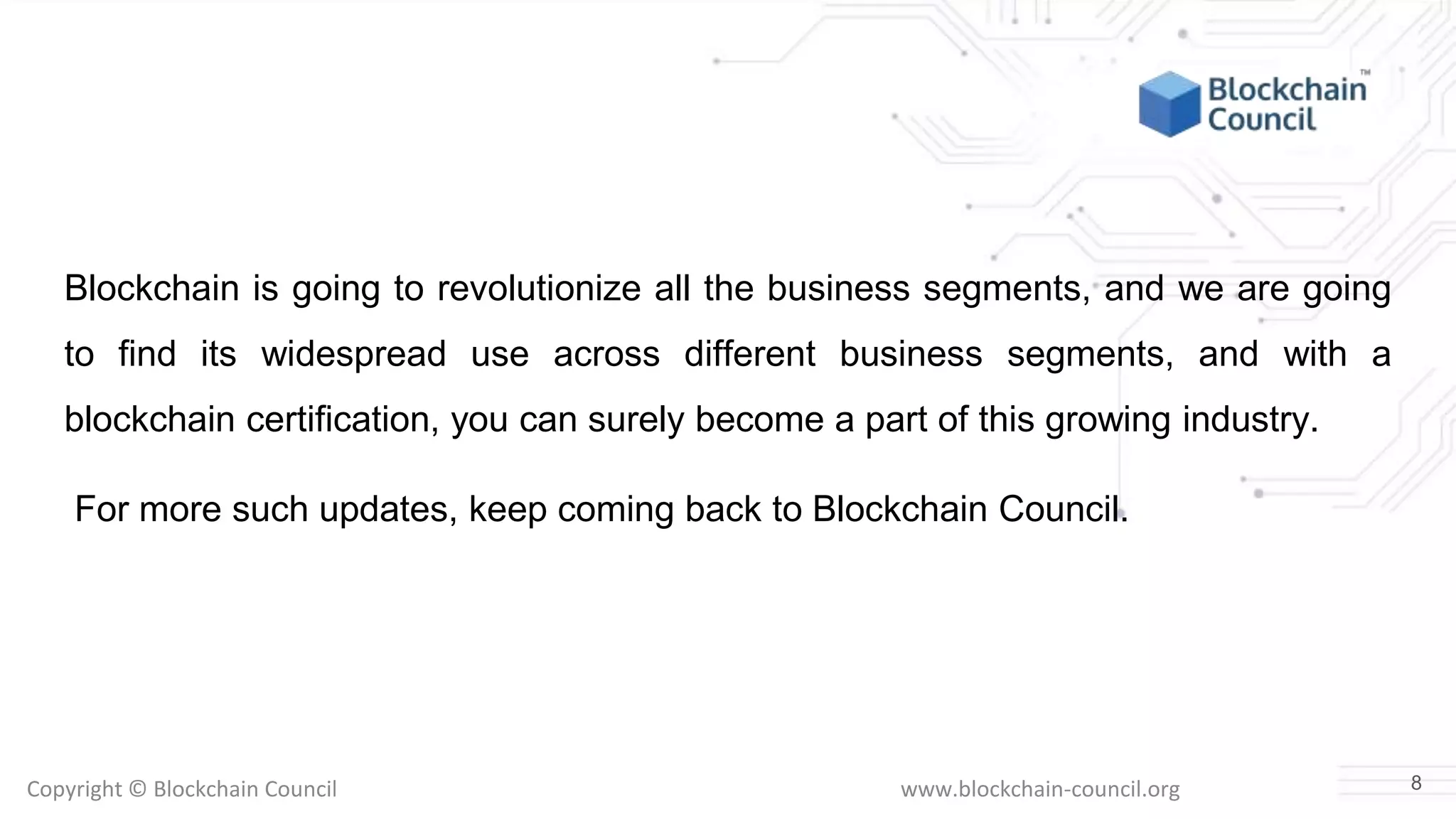 Copyright © Blockchain Council www.blockchain-council.org
Blockchain is going to revolutionize all the business segments, and we are going
to find its widespread use across different business segments, and with a
blockchain certification, you can surely become a part of this growing industry.
For more such updates, keep coming back to Blockchain Council.
8
 