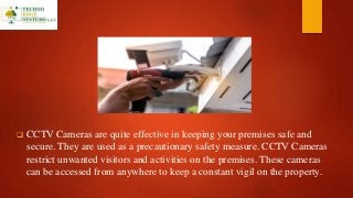  CCTV Cameras are quite effective in keeping your premises safe and
secure. They are used as a precautionary safety measure. CCTV Cameras
restrict unwanted visitors and activities on the premises. These cameras
can be accessed from anywhere to keep a constant vigil on the property.
 