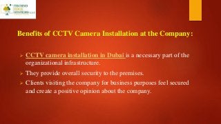 Benefits of CCTV Camera Installation at the Company:
 CCTV camera installation in Dubai is a necessary part of the
organizational infrastructure.
 They provide overall security to the premises.
 Clients visiting the company for business purposes feel secured
and create a positive opinion about the company.
 