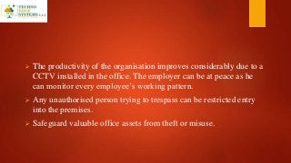  The productivity of the organisation improves considerably due to a
CCTV installed in the office. The employer can be at peace as he
can monitor every employee’s working pattern.
 Any unauthorised person trying to trespass can be restricted entry
into the premises.
 Safeguard valuable office assets from theft or misuse.
 