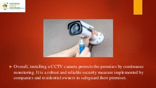  Overall, installing a CCTV camera protects the premises by continuous
monitoring. It is a robust and reliable security measure implemented by
companies and residential owners to safeguard their premises.
 