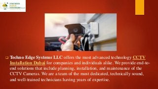  Techno Edge Systems LLC offers the most advanced technology CCTV
Installation Dubai for companies and individuals alike. We provide end-to-
end solutions that include planning, installation, and maintenance of the
CCTV Cameras. We are a team of the most dedicated, technically sound,
and well-trained technicians having years of expertise.
 