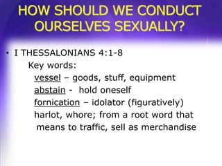 HOW SHOULD WE CONDUCT
    OURSELVES SEXUALLY?
• I THESSALONIANS 4:1-8
     Key words:
      vessel – goods, stuff, equipment
      abstain - hold oneself
      fornication – idolator (figuratively)
      harlot, whore; from a root word that
       means to traffic, sell as merchandise
 