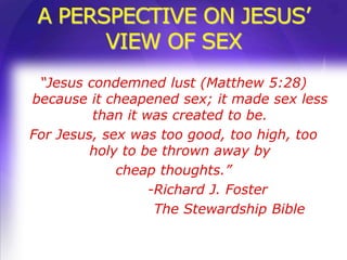 A PERSPECTIVE ON JESUS’
       VIEW OF SEX
 “Jesus condemned lust (Matthew 5:28)
because it cheapened sex; it made sex less
         than it was created to be.
For Jesus, sex was too good, too high, too
         holy to be thrown away by
             cheap thoughts.”
                  -Richard J. Foster
                   The Stewardship Bible
 