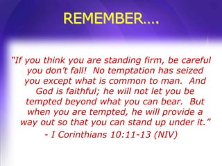 REMEMBER….

“If you think you are standing firm, be careful
    you don’t fall! No temptation has seized
    you except what is common to man. And
      God is faithful; he will not let you be
    tempted beyond what you can bear. But
     when you are tempted, he will provide a
   way out so that you can stand up under it.”
        - I Corinthians 10:11-13 (NIV)
 