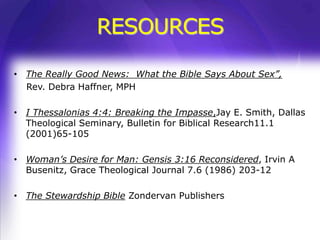 RESOURCES

• The Really Good News: What the Bible Says About Sex”,
  Rev. Debra Haffner, MPH

• I Thessalonias 4:4: Breaking the Impasse,Jay E. Smith, Dallas
  Theological Seminary, Bulletin for Biblical Research11.1
  (2001)65-105

• Woman’s Desire for Man: Gensis 3:16 Reconsidered, Irvin A
  Busenitz, Grace Theological Journal 7.6 (1986) 203-12

• The Stewardship Bible Zondervan Publishers
 