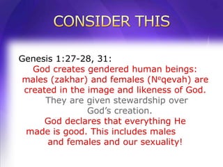 Genesis 1:27-28, 31:
   God creates gendered human beings:
males (zakhar) and females (Neqevah) are
 created in the image and likeness of God.
      They are given stewardship over
                God’s creation.
      God declares that everything He
 made is good. This includes males
      and females and our sexuality!
 