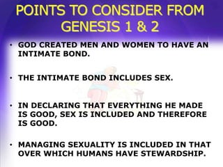 POINTS TO CONSIDER FROM
      GENESIS 1 & 2
• GOD CREATED MEN AND WOMEN TO HAVE AN
  INTIMATE BOND.


• THE INTIMATE BOND INCLUDES SEX.


• IN DECLARING THAT EVERYTHING HE MADE
  IS GOOD, SEX IS INCLUDED AND THEREFORE
  IS GOOD.

• MANAGING SEXUALITY IS INCLUDED IN THAT
  OVER WHICH HUMANS HAVE STEWARDSHIP.
 