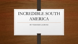 INCREDIBLE SOUTH
AMERICA
BY VEDANSH LALWANI
 