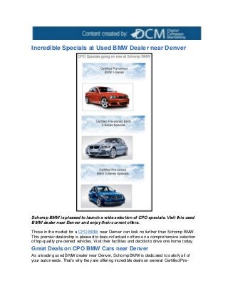 Incredible Specials at Used BMW Dealer near Denver
Schomp BMW is pleased to launch a wide selection of CPO specials. Visit this used
BMW dealer near Denver and enjoy their current offers.
Those in the market for a CPO BMW near Denver can look no further than Schomp BMW.
This premier dealership is pleased to feature fantastic offers on a comprehensive selection
of top-quality pre-owned vehicles. Visit their facilities and decide to drive one home today.
Great Deals on CPO BMW Cars near Denver
As a leading used BMW dealer near Denver, Schomp BMW is dedicated to satisfy all of
your auto needs. That’s why they are offering incredible deals on several Certified Pre-
 