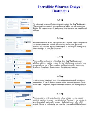 Incredible Wharton Essays ~
Thatsnotus
1. Step
To get started, you must first create an account on site HelpWriting.net.
The registration process is quick and simple, taking just a few moments.
During this process, you will need to provide a password and a valid email
address.
2. Step
In order to create a "Write My Paper For Me" request, simply complete the
10-minute order form. Provide the necessary instructions, preferred
sources, and deadline. If you want the writer to imitate your writing style,
attach a sample of your previous work.
3. Step
When seeking assignment writing help from HelpWriting.net, our
platform utilizes a bidding system. Review bids from our writers for your
request, choose one of them based on qualifications, order history, and
feedback, then place a deposit to start the assignment writing.
4. Step
After receiving your paper, take a few moments to ensure it meets your
expectations. If you're pleased with the result, authorize payment for the
writer. Don't forget that we provide free revisions for our writing services.
5. Step
When you opt to write an assignment online with us, you can request
multiple revisions to ensure your satisfaction. We stand by our promise to
provide original, high-quality content - if plagiarized, we offer a full
refund. Choose us confidently, knowing that your needs will be fully met.
Incredible Wharton Essays ~ Thatsnotus Incredible Wharton Essays ~ Thatsnotus
 