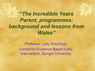 “The Incredible Years
    Parent, programmes:
background and lessons from
           Wales”

       Professor Judy Hutchings
   Centre for Evidence Based Early
    Intervention, Bangor University


                                      1
 