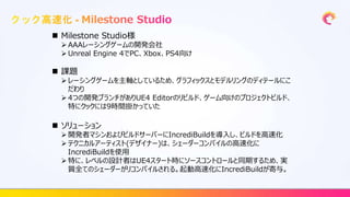  Milestone Studio様
 AAAレーシングゲームの開発会社
 Unreal Engine 4でPC、Xbox、PS4向け
 課題
 レーシングゲームを主軸としているため、グラフィックスとモデルリングのディテールにこ
だわり
 4つの開発ブランチがありUE4 Editorのリビルド、ゲーム向けのプロジェクトビルド、
特にクックには9時間掛かっていた
 ソリューション
 開発者マシンおよびビルドサーバーにIncrediBuildを導入し、ビルドを高速化
 テクニカルアーティスト(デザイナー)は、シェーダーコンパイルの高速化に
IncrediBuildを使用
 特に、レベルの設計者はUE4スタート時にソースコントロールと同期するため、実
質全てのシェーダーがリコンパイルされる。起動高速化にIncrediBuildが寄与。
 
