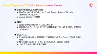  Supermassive Games様
 PlayStation VR 独占タイトル、『Until Dawn: Rush of Blood』と
『Tumble VR』をリリース
 Unreal Engine 4で開発
 課題
 迅速で信頼性の高いビルド システムが必要
 継続的インテグレーションシステムからの最新の実行ファイルを受け取り、定期的に
レビューする
 ソリューション
 ゲームのコンパイルを 4 倍高速化して継続的インテグレーション サイクルを大幅に
短縮
 40分を超えていたシェーダ-とコード コンパイルが10分以下に短縮
 ビルドプロセスが大幅に変更に改善
 