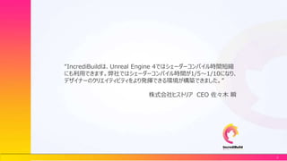 2
“IncrediBuildは、Unreal Engine 4ではシェーダーコンパイル時間短縮
にも利用できます。弊社ではシェーダーコンパイル時間が1/5～1/10になり、
デザイナーのクリエイティビティをより発揮できる環境が構築できました。”
株式会社ヒストリア CEO 佐々木 瞬
 