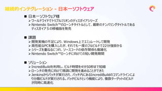  日本一ソフトウェア様
 ワールドワイドでトリプルミリオンのディスガイアシリーズ
 Nintendo Switch™のローンチタイトルとして、最新のナンバリングタイトルである
ディスガイア５の移植版を発売
 課題
 開発実機の不足により、Windows上でエミュレートして開発
 高性能なPCを購入したが、それでも一度のフルビルドで22分強掛かる
 シリーズを重ねるにつれ、ソースコードの依存関係も複雑化
 Nintendo Switch™ローンチに向けての短い開発期間
 ソリューション
 IncrediBuildを利用し、ビルド時間を4分50秒まで短縮
 ローンチの発売に向けて順調に開発を進めることができた
 Jenkinsからバッチが実行され、バッチ内にあるIncrediBuildのコマンドラインによ
り分散ビルドが実行される。バッチビルドという機能により、複数ターゲットのビルド
が同時に高速化
 
