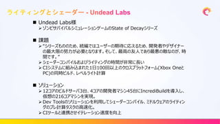  Undead Labs様
 ゾンビサバイバルシミュレーションゲームのState of Decayシリーズ
 課題
 “シリーズもののため、続編ではユーザーの期待に応えるため、開発者やデザイナー
の最大限の努力が必要となります。そして、最高の友人であり最悪の敵なのが、時
間です。”
 シェーダーコンパイルおよびライティングの時間が非常に長い
 CIシステムに組み込まれた1日100回以上のクロスプラットフォーム(Xbox Oneと
PC)の同時ビルド、レベルライト計算
 ソリューション
 12コアのビルドサーバ3台、4コアの開発者マシン45台にIncrediBuildを導入し、
仮想の216コアマシンを実現。
 Dev Toolsのソリューションを利用してシェーダーコンパイル、ミドルウェアのライティン
グのプレ計算タスクの高速化。
 CIツールと連携させイテレーション速度を向上
 