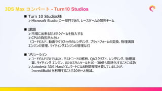  Turn 10 Studios様
 Microsoft Studio の一部門であり、レースゲームの開発チーム
 課題
 市場に出来るだけ早くゲームを投入する
 CPUの負担が大きい
（コードビルド、動画やグラフィックのレンダリング、プラットフォームの変換、物理演算
エンジンの管理、ライティングエンジンの管理など）
 ソリューション
 コードビルドだけではなく、テストコードの解析、QAスクリプト、レンダリング、物理演
算、ライティング エンジン、またカスタムツールを10−30倍も高速化することに成功
 Autodesk 3DS Maxのコンバートには6時間程度を要していましたが、
IncrediBuild を利用することで20分へと削減。
 
