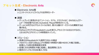  Electronic Arts様
 エンターテイメントソフトウェアの世界的リーダー
 課題
 ゲームプレイに使用されるアニメーション、モデル、テクスチャなど、EAのほとんどゲー
ムデータを処理するためにAutodesk Mayaが使用されている。
 ゲームには何万ものアセットファイルがあり、膨大な量のデータファイルを構築する必
要がある。
 Pythonスクリプトがmayabatch.exeを実行しアセットファイルを出力するのに、
1台16CPUコアのマシンで4時間掛かっていた。
 ソリューション
 高速化をMayabatchにも適用できないか検証
 7台のマシン合計108cpuコアの環境で4時間から僅か40分に大幅に短縮し、
結果として6倍の処理速度を実現
 処理にかかる時間を大幅に短縮し、製品開発に注力
 既存のインフラにそのまま導入できる
 