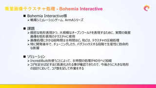  Bohemia Interactive様
 戦場シミュレーションゲーム、ArmAシリーズ
 課題
 緻密な地形表現かつ、大規模なオープンワールドを表現するために、実際の衛星
画像を地形表現のテクスチャに使用
 画像処理にかかる総時間は８時間ほど。殆どは、テクスチャの圧縮処理
 特に開発後半で、チューニングしたり、バグフィックスする段階で生産性に致命的
な影響
 ソリューション
 IncrediBuildを使うことによって、８時間の処理が40分へと短縮
 コアを足せば足すほど高速化される事が確認できたので、今後さらに大きな地形
の設計において、コア数を足して作業をする
 